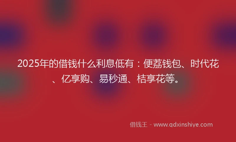 2025年的借钱什么利息低有：便荔钱包、时代花、亿享购、易秒通、桔享花等。