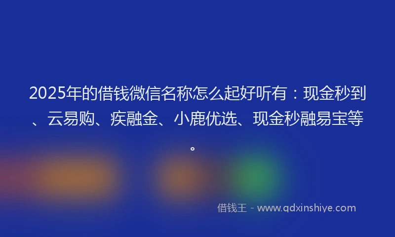 2025年的借钱微信名称怎么起好听有：现金秒到、云易购、疾融金、小鹿优选、现金秒融易宝等。