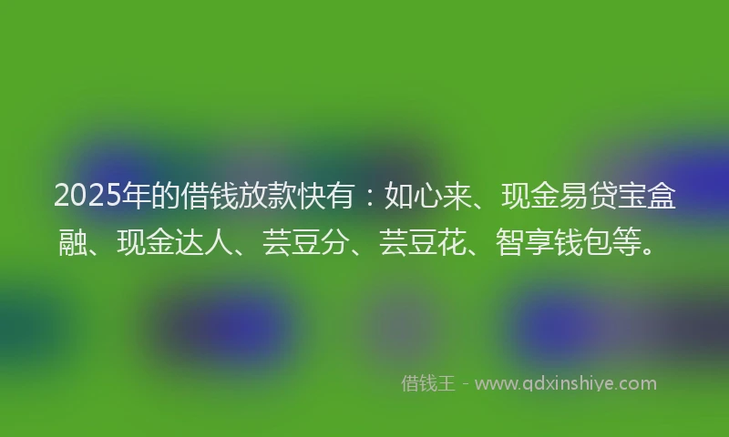 2025年的借钱放款快有：如心来、现金易贷宝盒融、现金达人、芸豆分、芸豆花、智享钱包等。