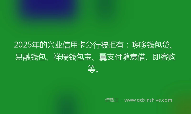2025年的兴业信用卡分行被拒有：哆哆钱包贷、易融钱包、祥瑞钱包宝、翼支付随意借、即客购等。