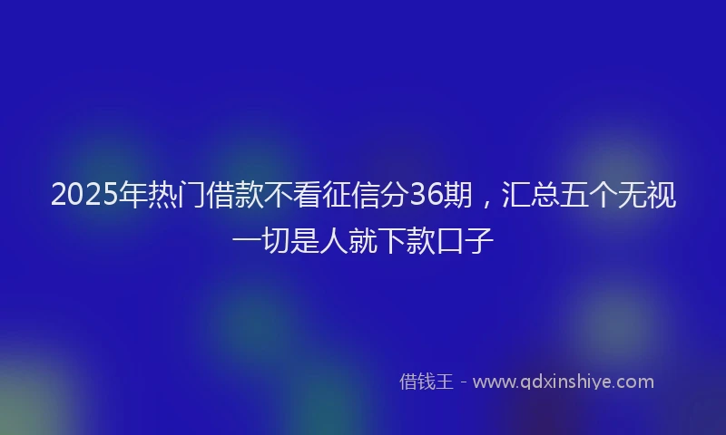2025年热门借款不看征信分36期，汇总五个无视一切是人就下款口子