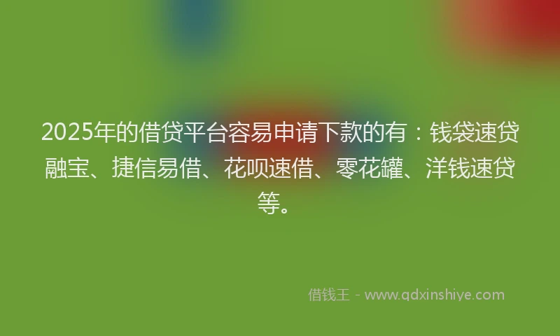 2025年的借贷平台容易申请下款的有：钱袋速贷融宝、捷信易借、花呗速借、零花罐、洋钱速贷等。