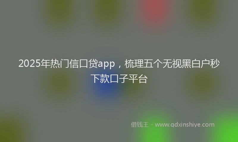 2025年热门信口贷app，梳理五个无视黑白户秒下款口子平台