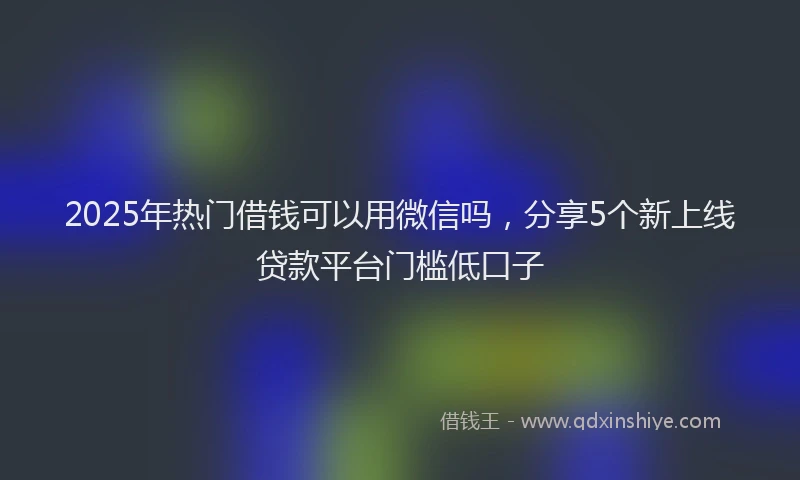 2025年热门借钱可以用微信吗，分享5个新上线贷款平台门槛低口子