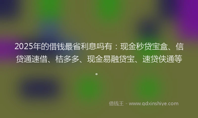 2025年的借钱最省利息吗有：现金秒贷宝盒、信贷通速借、桔多多、现金易融贷宝、速贷侠通等。