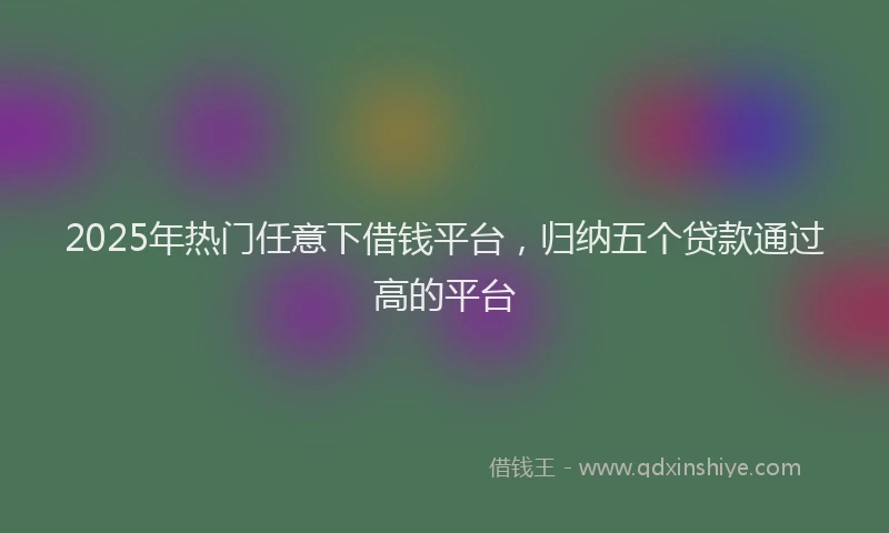 2025年热门任意下借钱平台，归纳五个贷款通过高的平台