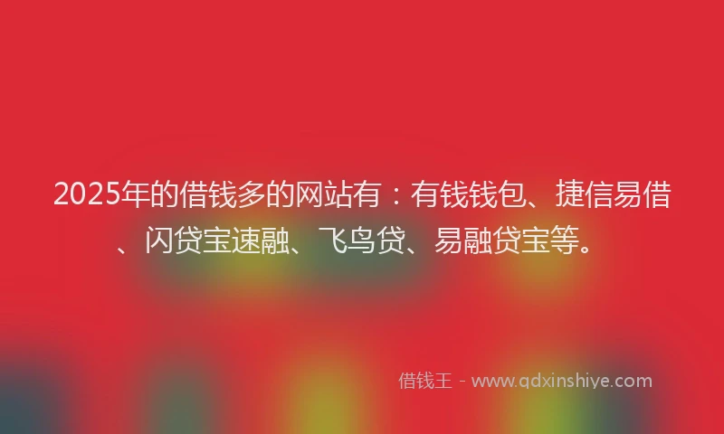 2025年的借钱多的网站有：有钱钱包、捷信易借、闪贷宝速融、飞鸟贷、易融贷宝等。