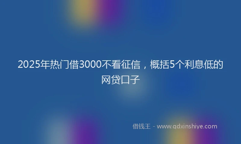2025年热门借3000不看征信，概括5个利息低的网贷口子