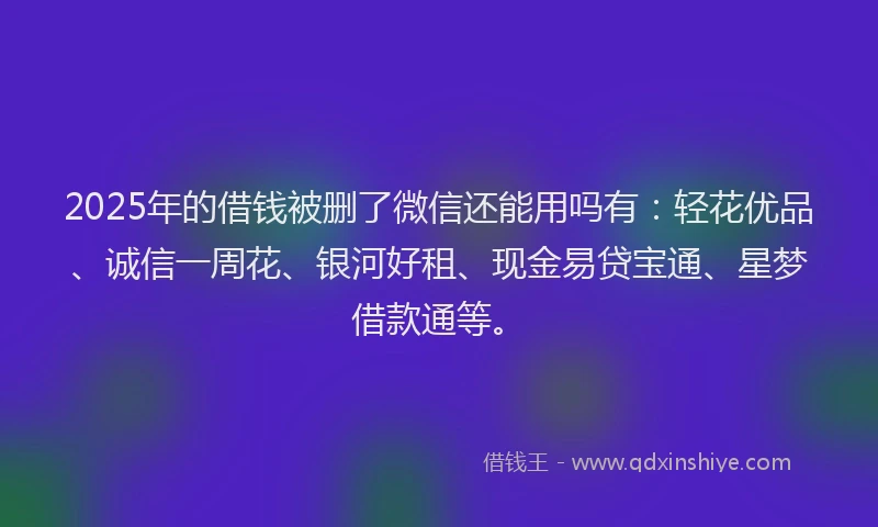 2025年的借钱被删了微信还能用吗有：轻花优品、诚信一周花、银河好租、现金易贷宝通、星梦借款通等。