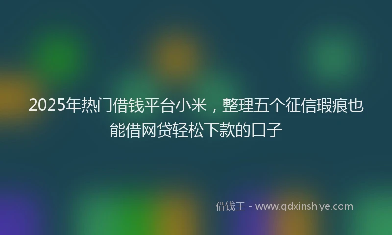2025年热门借钱平台小米，整理五个征信瑕疵也能借网贷轻松下款的口子