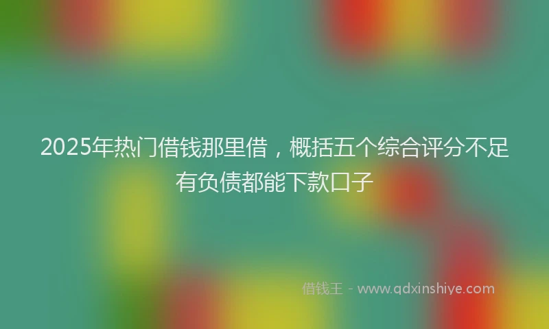 2025年热门借钱那里借，概括五个综合评分不足有负债都能下款口子