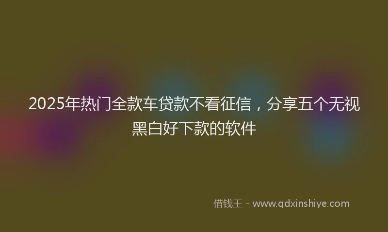 2025年热门全款车贷款不看征信，分享五个无视黑白好下款的软件
