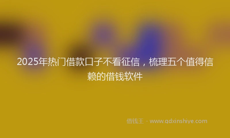 2025年热门借款口子不看征信，梳理五个值得信赖的借钱软件