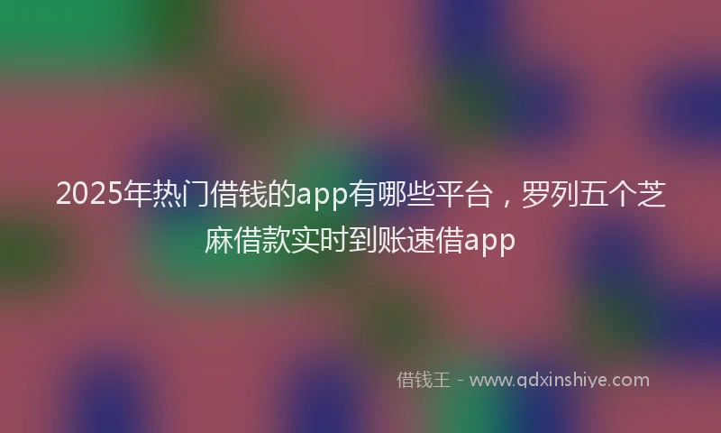 2025年热门借钱的app有哪些平台，罗列五个芝麻借款实时到账速借app