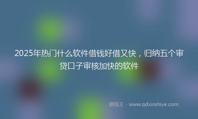 2025年热门什么软件借钱好借又快，归纳五个审贷口子审核加快的软件