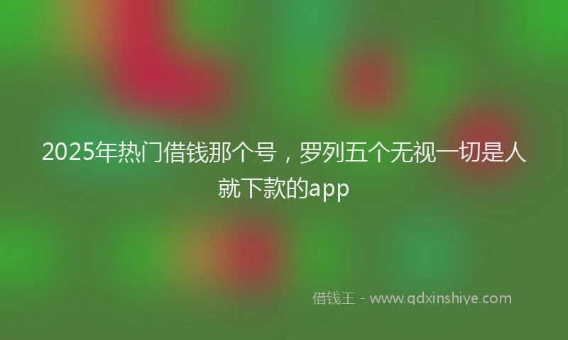 2025年热门借钱那个号，罗列五个无视一切是人就下款的app