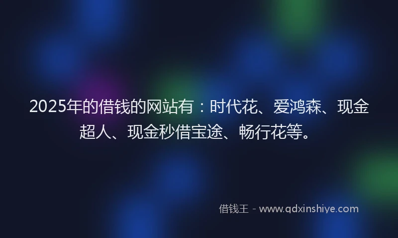 2025年的借钱的网站有：时代花、爱鸿森、现金超人、现金秒借宝途、畅行花等。
