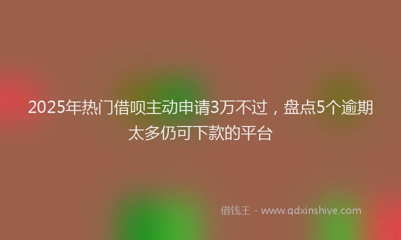 2025年热门借呗主动申请3万不过，盘点5个逾期太多仍可下款的平台