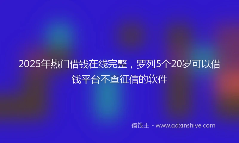 2025年热门借钱在线完整，罗列5个20岁可以借钱平台不查征信的软件