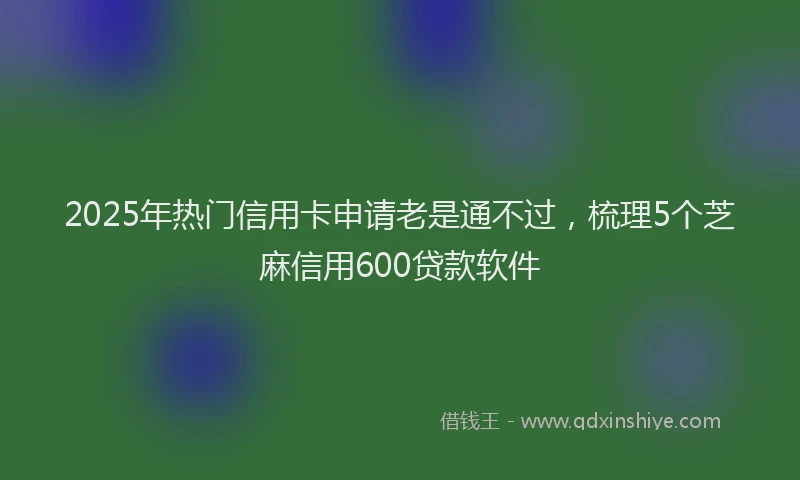 2025年热门信用卡申请老是通不过，梳理5个芝麻信用600贷款软件