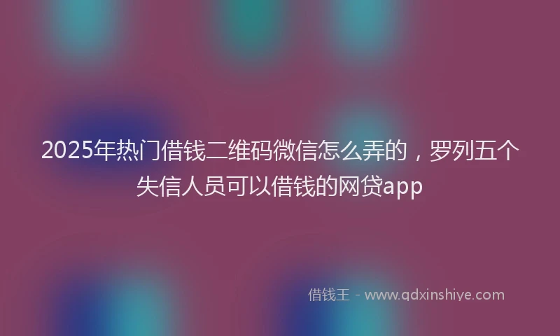 2025年热门借钱二维码微信怎么弄的，罗列五个失信人员可以借钱的网贷app