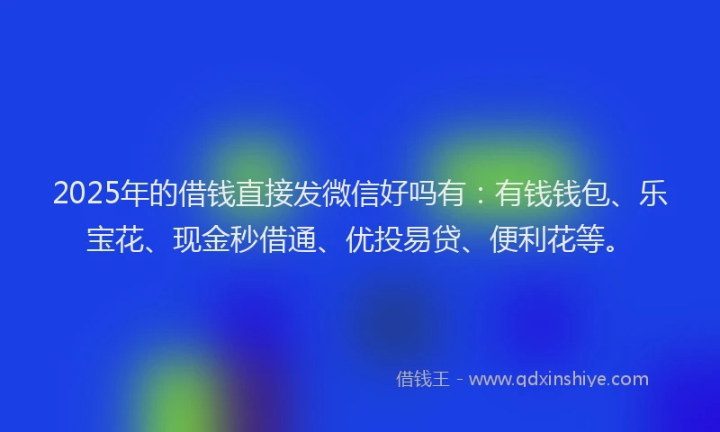 2025年的借钱直接发微信好吗有：有钱钱包、乐宝花、现金秒借通、优投易贷、便利花等。