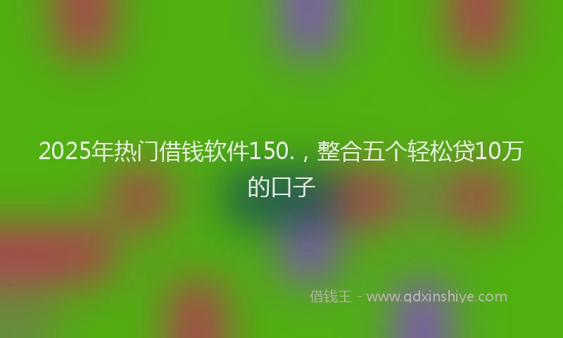 2025年热门借钱软件150.，整合五个轻松贷10万的口子