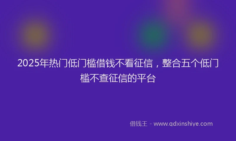 2025年热门低门槛借钱不看征信，整合五个低门槛不查征信的平台