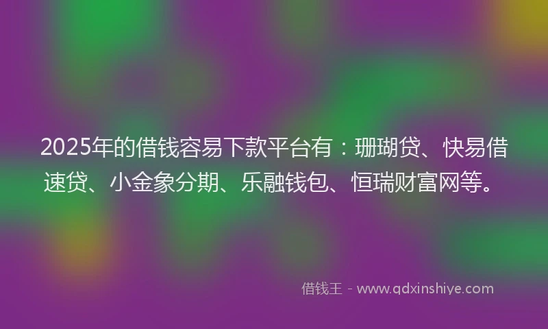 2025年的借钱容易下款平台有：珊瑚贷、快易借速贷、小金象分期、乐融钱包、恒瑞财富网等。