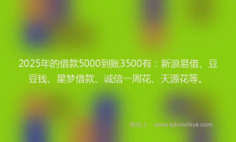 2025年的借款5000到账3500有：新浪易借、豆豆钱、星梦借款、诚信一周花、天源花等。