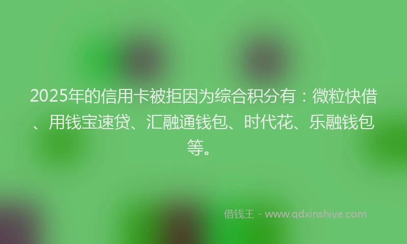 2025年的信用卡被拒因为综合积分有：微粒快借、用钱宝速贷、汇融通钱包、时代花、乐融钱包等。