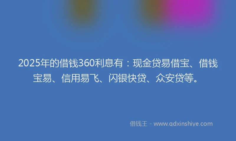 2025年的借钱360利息有：现金贷易借宝、借钱宝易、信用易飞、闪银快贷、众安贷等。