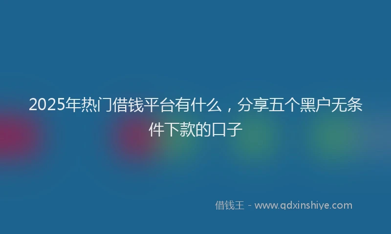 2025年热门借钱平台有什么，分享五个黑户无条件下款的口子