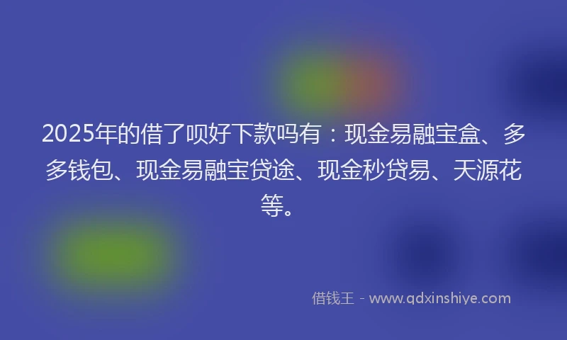 2025年的借了呗好下款吗有：现金易融宝盒、多多钱包、现金易融宝贷途、现金秒贷易、天源花等。