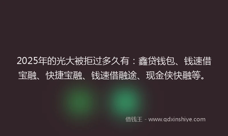2025年的光大被拒过多久有：鑫贷钱包、钱速借宝融、快捷宝融、钱速借融途、现金侠快融等。