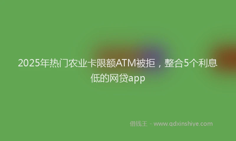 2025年热门农业卡限额ATM被拒，整合5个利息低的网贷app