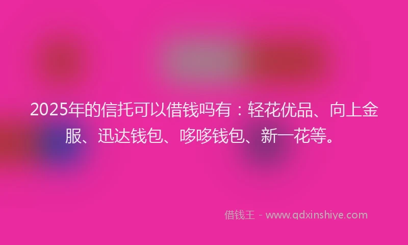 2025年的信托可以借钱吗有：轻花优品、向上金服、迅达钱包、哆哆钱包、新一花等。