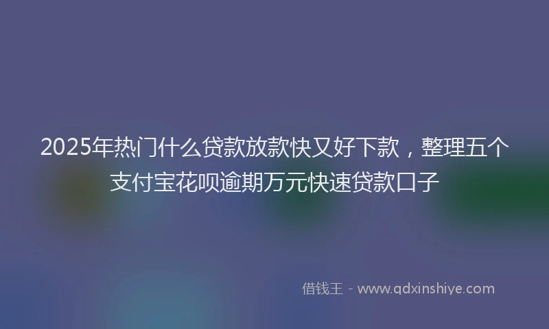 2025年热门什么贷款放款快又好下款，整理五个支付宝花呗逾期万元快速贷款口子