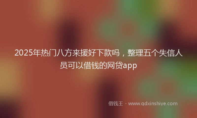 2025年热门八方来援好下款吗，整理五个失信人员可以借钱的网贷app