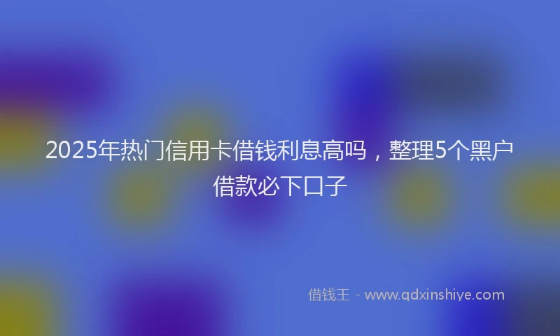 2025年热门信用卡借钱利息高吗，整理5个黑户借款必下口子