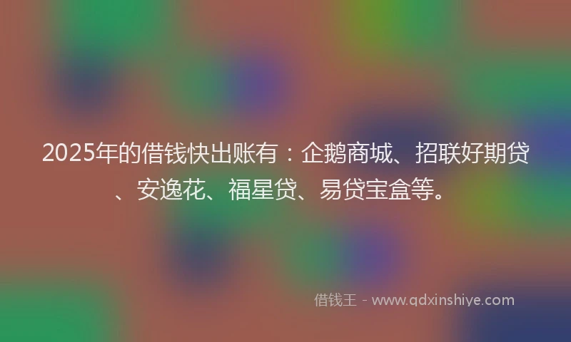 2025年的借钱快出账有：企鹅商城、招联好期贷、安逸花、福星贷、易贷宝盒等。