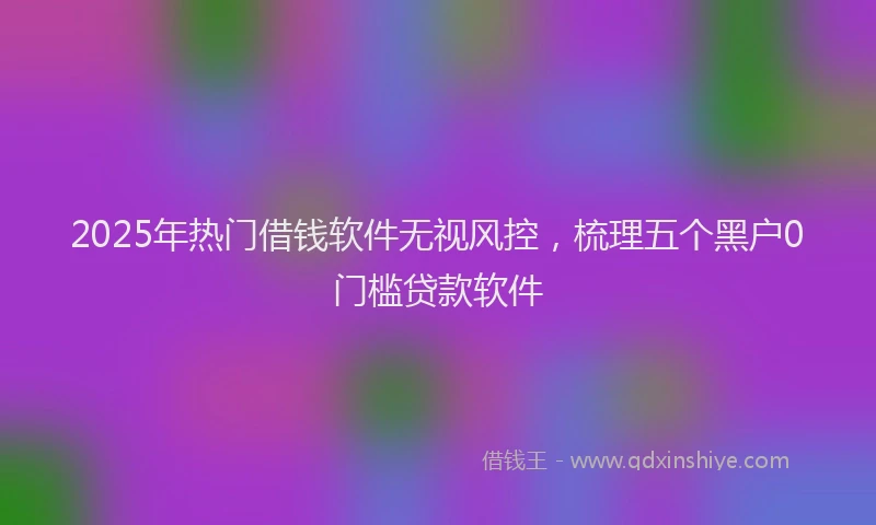 2025年热门借钱软件无视风控，梳理五个黑户0门槛贷款软件