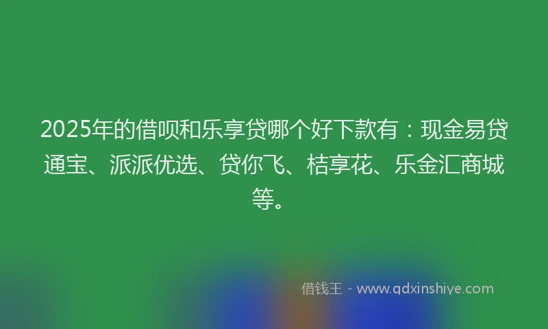 2025年的借呗和乐享贷哪个好下款有：现金易贷通宝、派派优选、贷你飞、桔享花、乐金汇商城等。