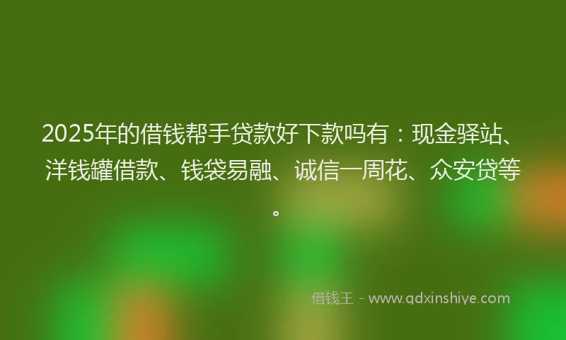 2025年的借钱帮手贷款好下款吗有：现金驿站、洋钱罐借款、钱袋易融、诚信一周花、众安贷等。