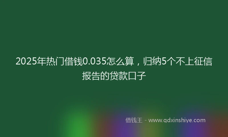 2025年热门借钱0.035怎么算，归纳5个不上征信报告的贷款口子