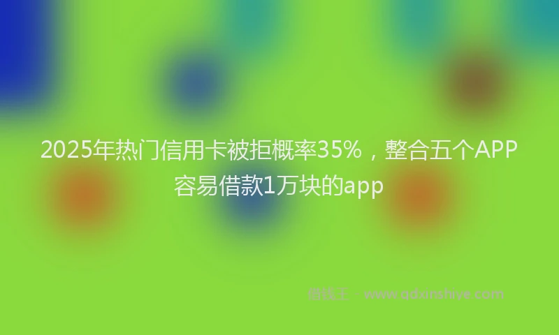 2025年热门信用卡被拒概率35%，整合五个APP容易借款1万块的app