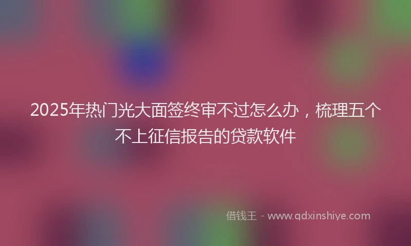 2025年热门光大面签终审不过怎么办，梳理五个不上征信报告的贷款软件