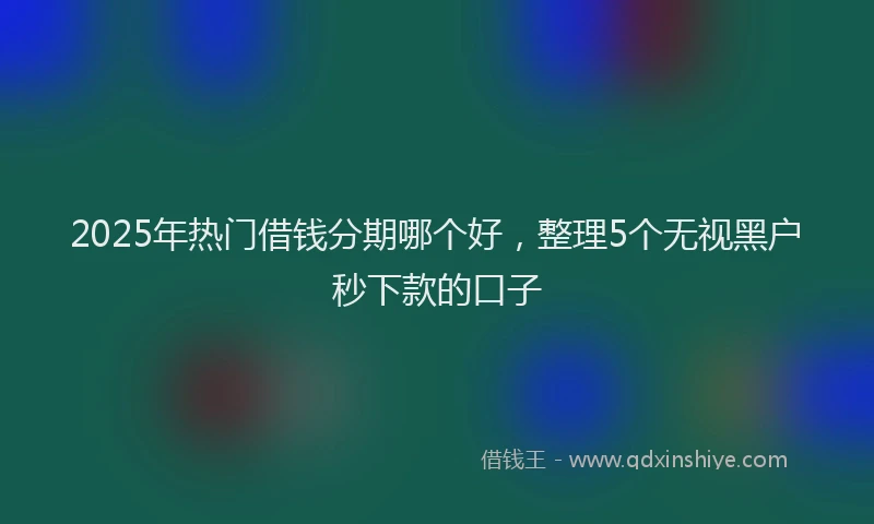 2025年热门借钱分期哪个好，整理5个无视黑户秒下款的口子