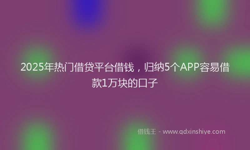 2025年热门借贷平台借钱，归纳5个APP容易借款1万块的口子