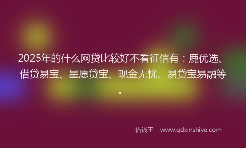 2025年的什么网贷比较好不看征信有：鹿优选、借贷易宝、星愿贷宝、现金无忧、易贷宝易融等。